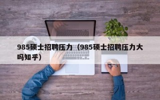 985硕士招聘压力（985硕士招聘压力大吗知乎）