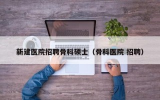 新建医院招聘骨科硕士（骨科医院 招聘）