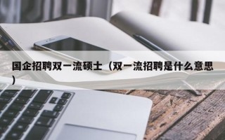 国企招聘双一流硕士（双一流招聘是什么意思）