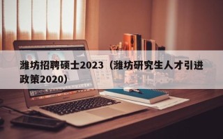 潍坊招聘硕士2023（潍坊研究生人才引进政策2020）