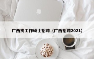 广西找工作硕士招聘（广西招聘2021）