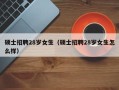 硕士招聘28岁女生（硕士招聘28岁女生怎么样）