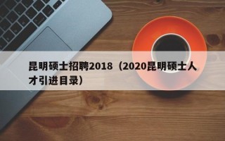 昆明硕士招聘2018（2020昆明硕士人才引进目录）