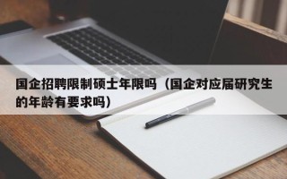 国企招聘限制硕士年限吗（国企对应届研究生的年龄有要求吗）