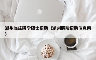 湖州临床医学硕士招聘（湖州医院招聘信息网）