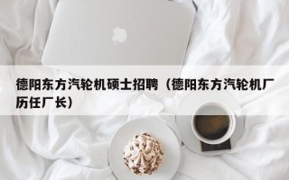 德阳东方汽轮机硕士招聘（德阳东方汽轮机厂历任厂长）