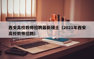 西安高校教师招聘最新硕士（2021年西安高校教师招聘）