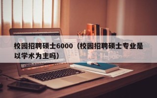 校园招聘硕士6000（校园招聘硕士专业是以学术为主吗）