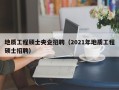 地质工程硕士央企招聘（2021年地质工程硕士招聘）