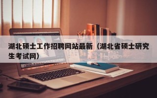 湖北硕士工作招聘网站最新（湖北省硕士研究生考试网）