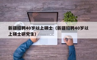 新疆招聘40岁以上硕士（新疆招聘40岁以上硕士研究生）