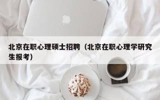北京在职心理硕士招聘（北京在职心理学研究生报考）