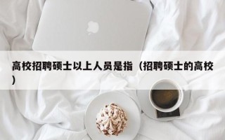 高校招聘硕士以上人员是指（招聘硕士的高校）