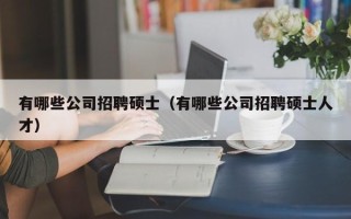 有哪些公司招聘硕士（有哪些公司招聘硕士人才）