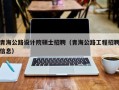 青海公路设计院硕士招聘（青海公路工程招聘信息）