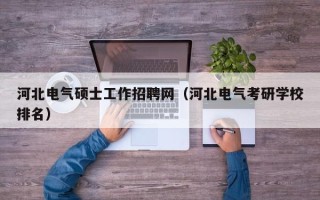河北电气硕士工作招聘网（河北电气考研学校排名）