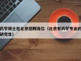 药学硕士在北京招聘岗位（北京有药学专业的研究生）