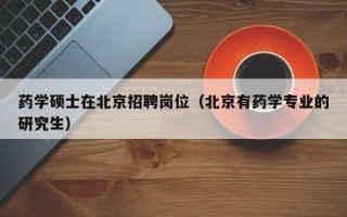 药学硕士在北京招聘岗位（北京有药学专业的研究生）