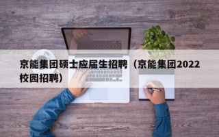 京能集团硕士应届生招聘（京能集团2022校园招聘）
