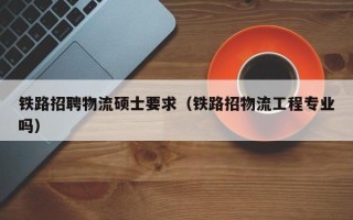 铁路招聘物流硕士要求（铁路招物流工程专业吗）