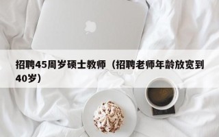 招聘45周岁硕士教师（招聘老师年龄放宽到40岁）