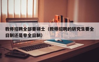 教师招聘全部要硕士（教师招聘的研究生要全日制还是非全日制）
