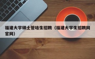 福建大学硕士管培生招聘（福建大学生招聘网官网）