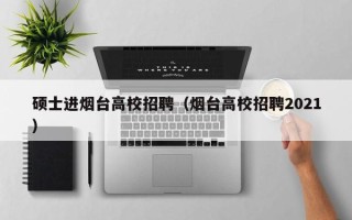 硕士进烟台高校招聘（烟台高校招聘2021）