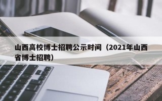 山西高校博士招聘公示时间（2021年山西省博士招聘）