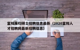 富阳海归硕士招聘信息最新（2020富阳人才招聘网最新招聘信息）