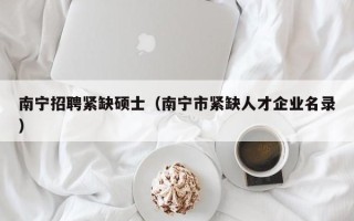 南宁招聘紧缺硕士（南宁市紧缺人才企业名录）