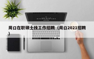周口在职硕士找工作招聘（周口2021招聘）