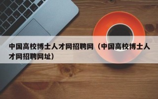 中国高校博士人才网招聘网（中国高校博士人才网招聘网址）