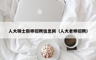 人大硕士厨师招聘信息网（人大老师招聘）
