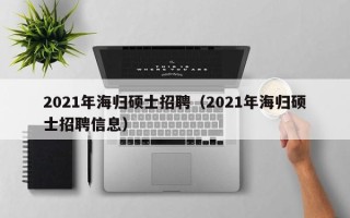 2021年海归硕士招聘（2021年海归硕士招聘信息）
