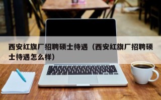 西安红旗厂招聘硕士待遇（西安红旗厂招聘硕士待遇怎么样）