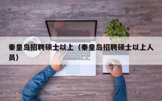 秦皇岛招聘硕士以上（秦皇岛招聘硕士以上人员）