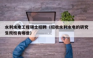 水利水电工程硕士招聘（招收水利水电的研究生院校有哪些）