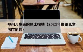 郑州儿童医院硕士招聘（2021年郑州儿童医院招聘）
