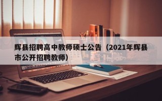 辉县招聘高中教师硕士公告（2021年辉县市公开招聘教师）
