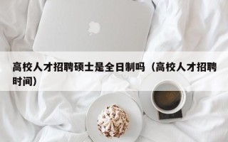 高校人才招聘硕士是全日制吗（高校人才招聘时间）