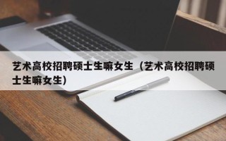 艺术高校招聘硕士生嘛女生（艺术高校招聘硕士生嘛女生）