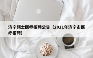 济宁硕士医师招聘公告（2021年济宁市医疗招聘）