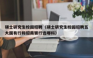 硕士研究生校园招聘（硕士研究生校园招聘五大国有行和招商银行选哪科）