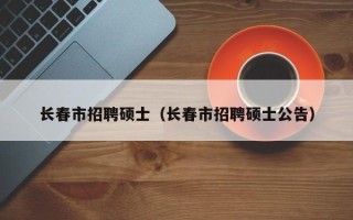 长春市招聘硕士（长春市招聘硕士公告）