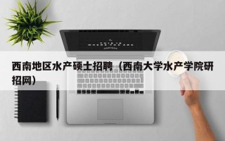 西南地区水产硕士招聘（西南大学水产学院研招网）