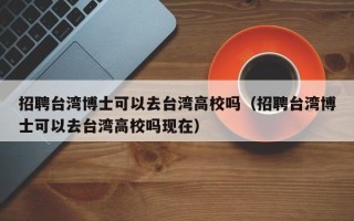 招聘台湾博士可以去台湾高校吗（招聘台湾博士可以去台湾高校吗现在）