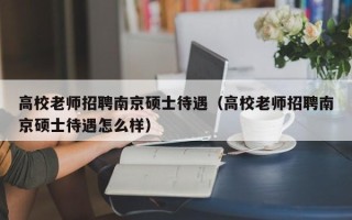 高校老师招聘南京硕士待遇（高校老师招聘南京硕士待遇怎么样）
