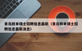 青岛脱单硕士招聘信息最新（青岛脱单硕士招聘信息最新消息）