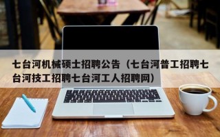 七台河机械硕士招聘公告（七台河普工招聘七台河技工招聘七台河工人招聘网）